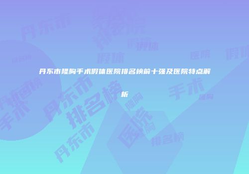 丹东市隆胸手术假体医院排名榜前十强及医院特点解析