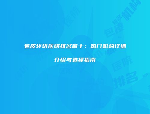 包皮环切医院排名前十：热门机构详细介绍与选择指南