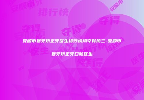 安顺市暴牙矫正牙医生排行榜翔夺得前三-安顺市暴牙矫正牙口腔医生
