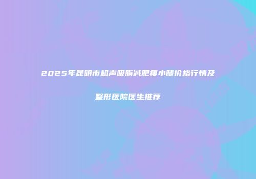 2025年昆明市超声吸脂减肥瘦小腿价格行情及整形医院医生推荐