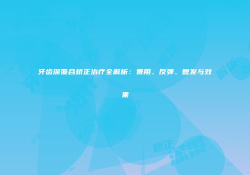 牙齿深覆合矫正治疗全解析：费用、反弹、复发与效果