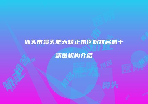汕头市鼻头肥大矫正术医院排名前十精选机构介绍