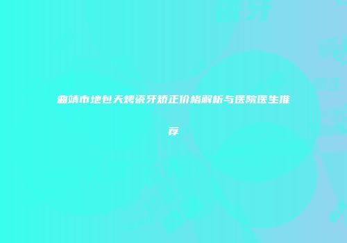 曲靖市地包天烤瓷牙矫正价格解析与医院医生推荐