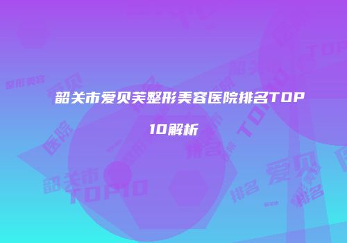 韶关市爱贝芙整形美容医院排名TOP10解析