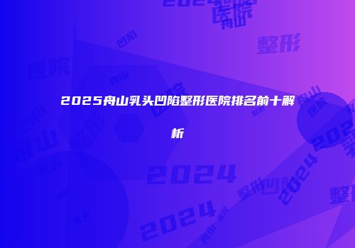 2025舟山乳头凹陷整形医院排名前十解析