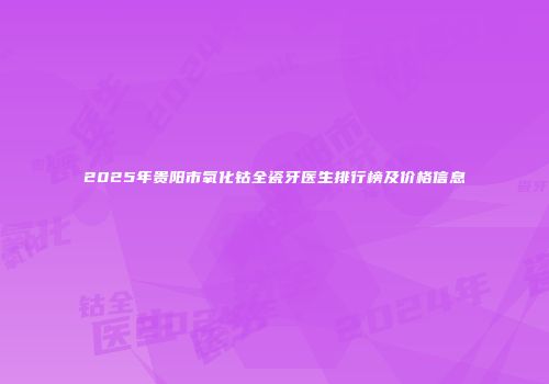 2025年贵阳市氧化钴全瓷牙医生排行榜及价格信息