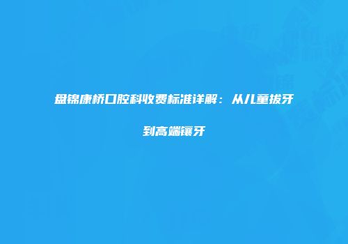 盘锦康桥口腔科收费标准详解：从儿童拔牙到高端镶牙