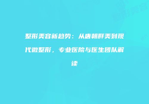 整形美容新趋势：从唐朝胖美到现代微整形，专业医院与医生团队解读