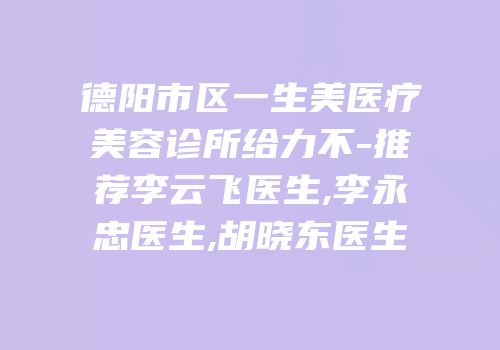 德阳市区一生美医疗美容诊所给力不-推荐李云飞医生,李永忠医生,胡晓东医生