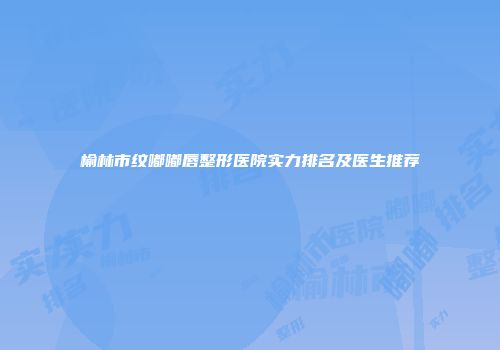 榆林市纹嘟嘟唇整形医院实力排名及医生推荐