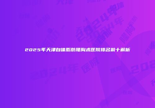 2025年天津自体脂肪隆胸术医院排名前十解析