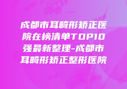 成都市耳畸形矫正医院在榜清单TOP10强最新整理-成都市耳畸形矫正整形医院