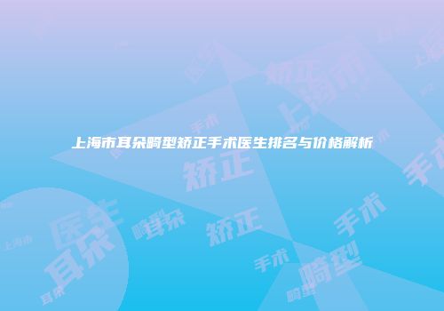 上海市耳朵畸型矫正手术医生排名与价格解析