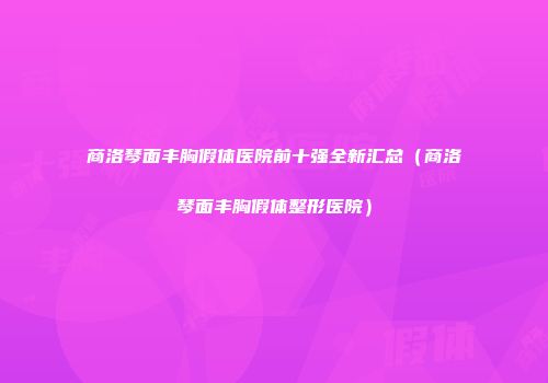 商洛琴面丰胸假体医院前十强全新汇总（商洛琴面丰胸假体整形医院）