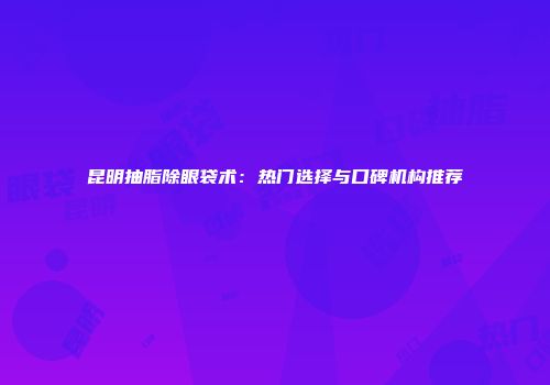 昆明抽脂除眼袋术：热门选择与口碑机构推荐