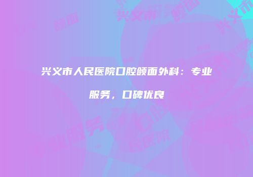 兴义市人民医院口腔颌面外科：专业服务，口碑优良