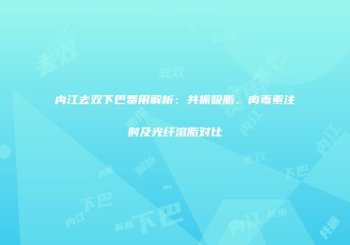 内江去双下巴费用解析：共振吸脂、肉毒素注射及光纤溶脂对比
