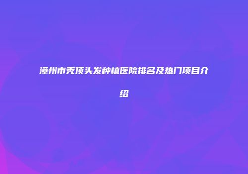 漳州市秃顶头发种植医院排名及热门项目介绍