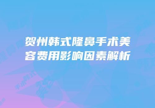 贺州韩式隆鼻手术美容费用影响因素解析