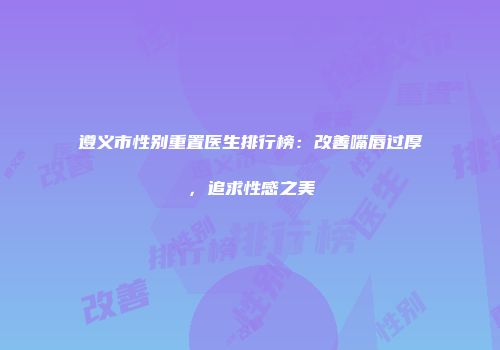 遵义市性别重置医生排行榜：改善嘴唇过厚，追求性感之美