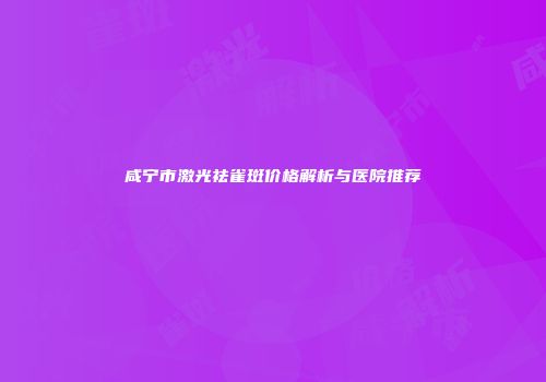 咸宁市激光祛雀斑价格解析与医院推荐