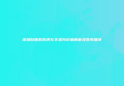 深圳自体脂肪填充丰泪沟价格解析及医院推荐