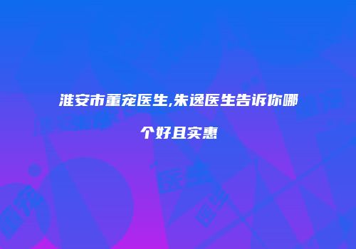 淮安市董宠医生,朱逸医生告诉你哪个好且实惠