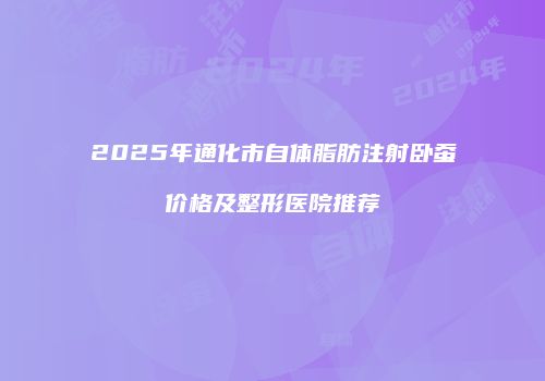 2025年通化市自体脂肪注射卧蚕价格及整形医院推荐