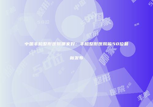 中国丰脸整形医院哪家好：丰脸整形医院前50位最新发布