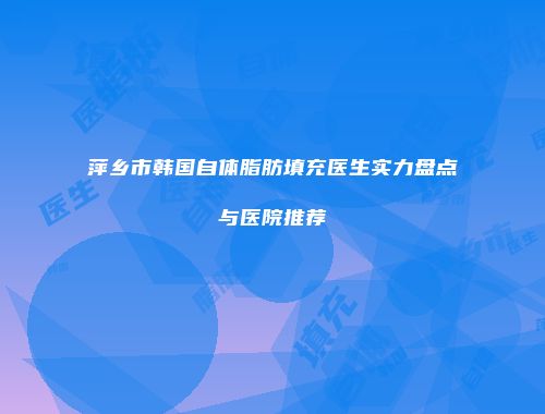 萍乡市韩国自体脂肪填充医生实力盘点与医院推荐