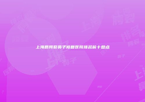 上海唇腭裂鼻子修复医院排名前十盘点