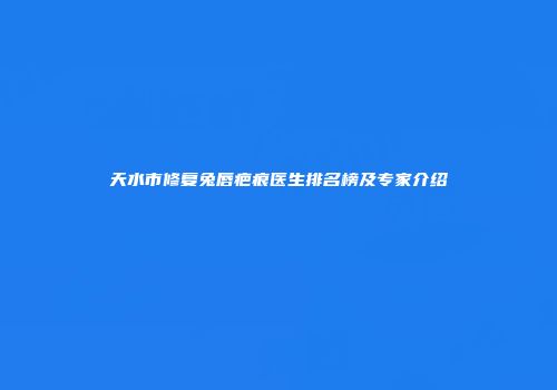 天水市修复兔唇疤痕医生排名榜及专家介绍