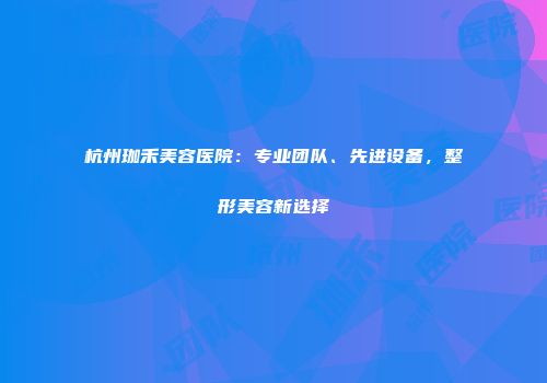 杭州珈禾美容医院：专业团队、先进设备，整形美容新选择
