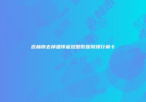 吉林市去掉遗传雀斑整形医院排行前十
