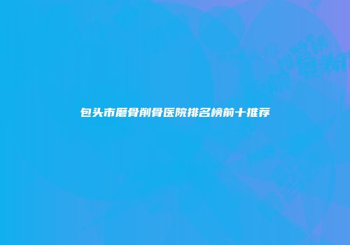 包头市磨骨削骨医院排名榜前十推荐