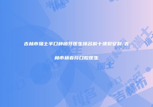 吉林市瑞士半口种植牙医生排名前十墙裂安利-吉林市杨春玲口腔医生