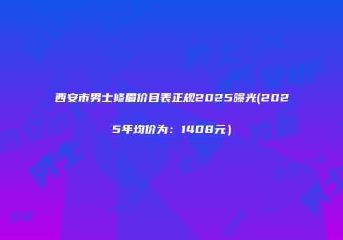 西安市男士修眉价目表正规2025曝光(2025年均价为：1408元）