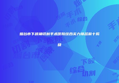 烟台市下颌角切割手术医院综合实力排名前十揭晓