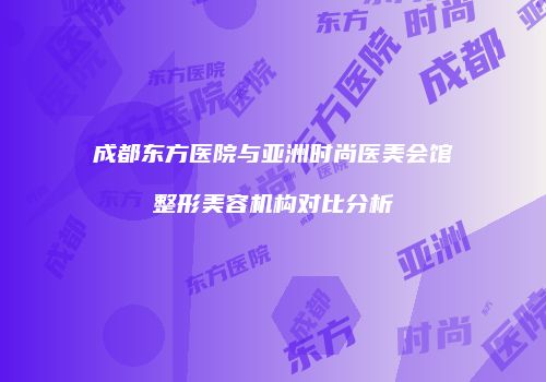 成都东方医院与亚洲时尚医美会馆整形美容机构对比分析