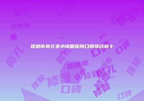 昆明市鼻孔变小修复医院口碑排名前十