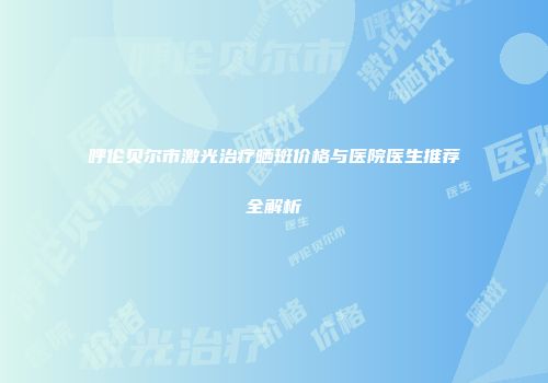 呼伦贝尔市激光治疗晒斑价格与医院医生推荐全解析