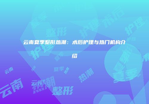 云南夏季整形热潮：术后护理与热门机构介绍