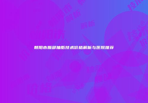 朝阳市腹部抽脂技术价格解析与医院推荐