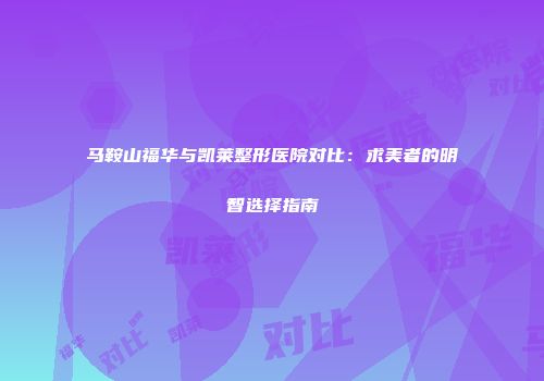 马鞍山福华与凯莱整形医院对比：求美者的明智选择指南
