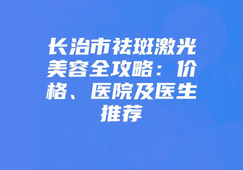 长治市祛斑激光美容全攻略：价格、医院及医生推荐