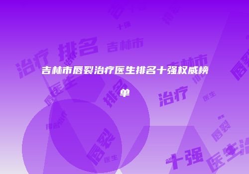 吉林市唇裂治疗医生排名十强权威榜单