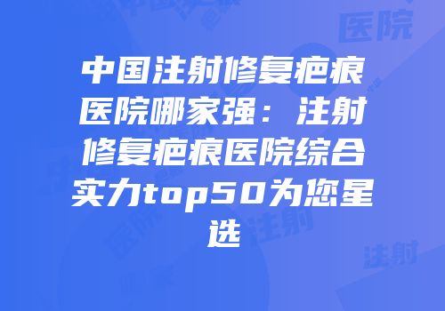 中国注射修复疤痕医院哪家强：注射修复疤痕医院综合实力top50为您星选