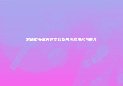 常德市外耳再造专科整形医院排名与简介