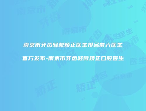 南京市牙齿轻微矫正医生排名前六医生官方发布-南京市牙齿轻微矫正口腔医生