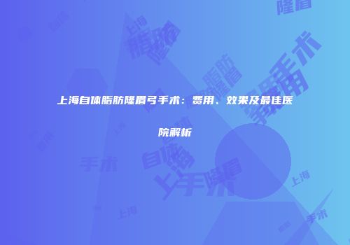 上海自体脂肪隆眉弓手术：费用、效果及最佳医院解析